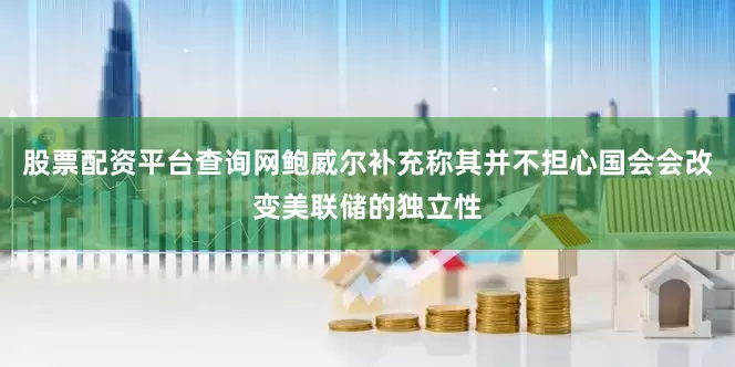 股票配资平台查询网鲍威尔补充称其并不担心国会会改变美联储的独立性
