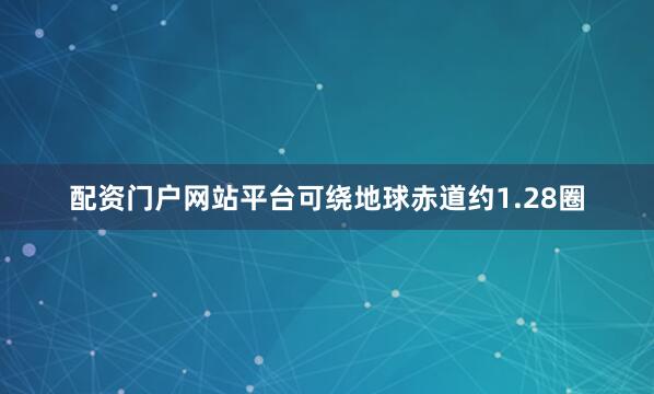 配资门户网站平台可绕地球赤道约1.28圈