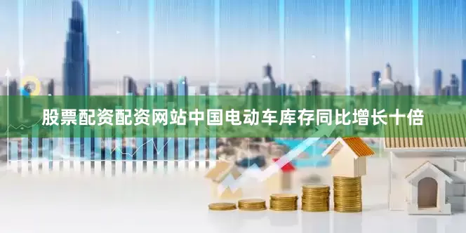 股票配资配资网站中国电动车库存同比增长十倍