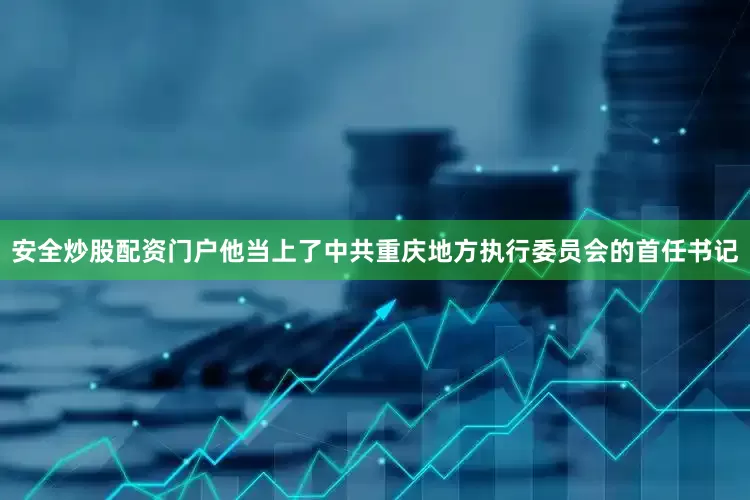 安全炒股配资门户他当上了中共重庆地方执行委员会的首任书记