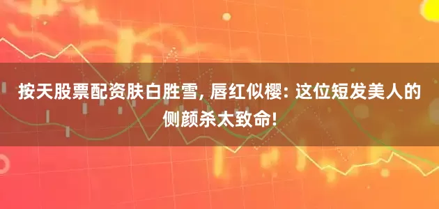 按天股票配资肤白胜雪, 唇红似樱: 这位短发美人的侧颜杀太致命!