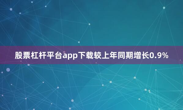 股票杠杆平台app下载较上年同期增长0.9%