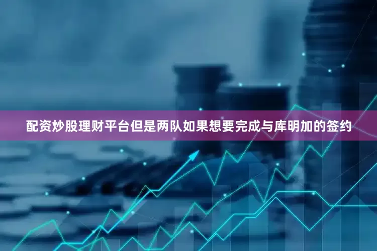配资炒股理财平台但是两队如果想要完成与库明加的签约