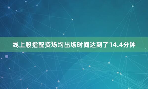 线上股指配资场均出场时间达到了14.4分钟