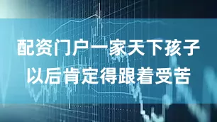 配资门户一家天下孩子以后肯定得跟着受苦
